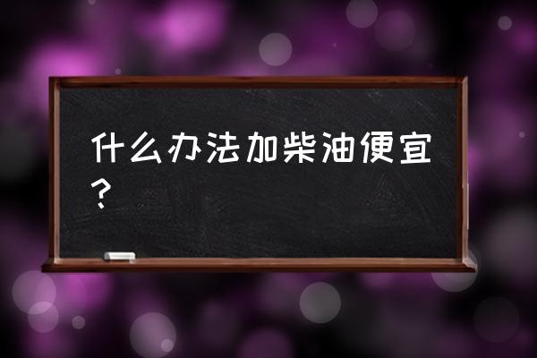 加油怎么便宜优惠大 什么办法加柴油便宜？