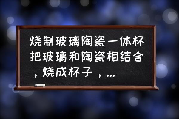 手工怎么做陶瓷杯子 烧制玻璃陶瓷一体杯把玻璃和陶瓷相结合，烧成杯子，有可能吗？