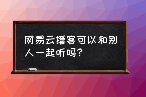 网易云播客怎么上传自己的声音啊 网易云播客可以和别人一起听吗？