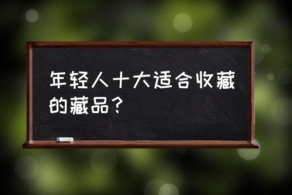 民间最值得收藏的瓷器 年轻人十大适合收藏的藏品？