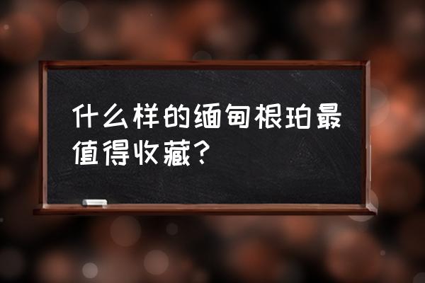 缅甸最便宜的琥珀是哪个品种 什么样的缅甸根珀最值得收藏？