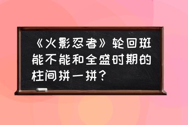 火影忍者大和bug怎么卡 《火影忍者》轮回斑能不能和全盛时期的柱间拼一拼？