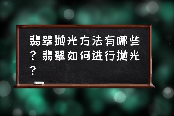 翡翠毛料自己在家怎么抛光 翡翠抛光方法有哪些？翡翠如何进行抛光？